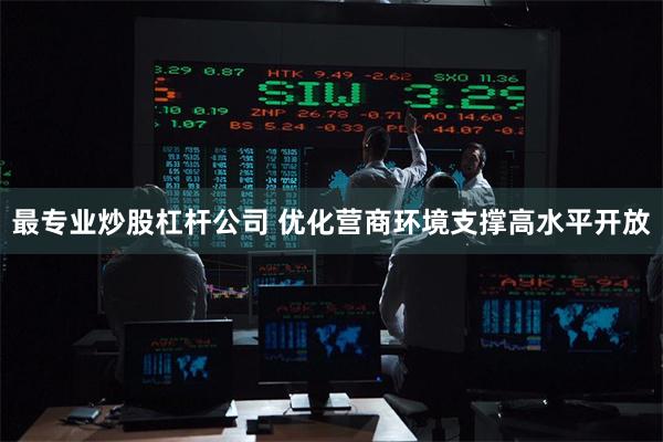最专业炒股杠杆公司 优化营商环境支撑高水平开放