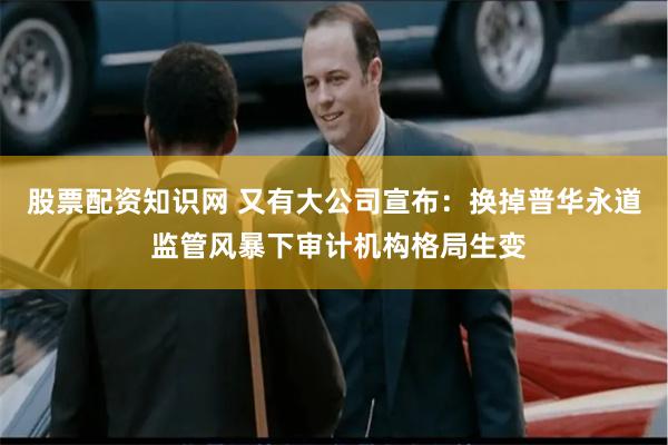 股票配资知识网 又有大公司宣布：换掉普华永道 监管风暴下审计机构格局生变