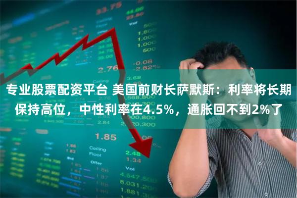 专业股票配资平台 美国前财长萨默斯：利率将长期保持高位，中性利率在4.5%，通胀回不到2%了