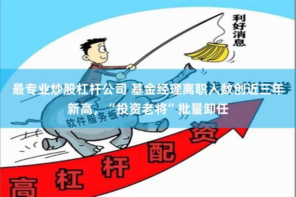 最专业炒股杠杆公司 基金经理离职人数创近三年新高，“投资老将”批量卸任