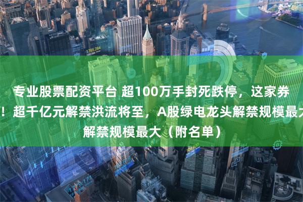 专业股票配资平台 超100万手封死跌停，这家券商火速澄清！超千亿元解禁洪流将至，A股绿电龙头解禁规模最大（附名单）