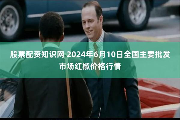 股票配资知识网 2024年6月10日全国主要批发市场红椒价格行情