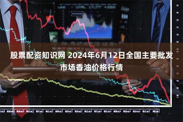 股票配资知识网 2024年6月12日全国主要批发市场香油价格行情