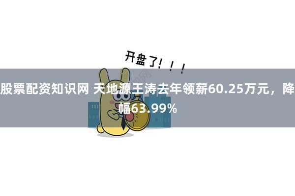 股票配资知识网 天地源王涛去年领薪60.25万元，降幅63.99%