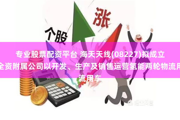 专业股票配资平台 海天天线(08227)拟成立新全资附属公司以开发、生产及销售运营氢能两轮物流用车