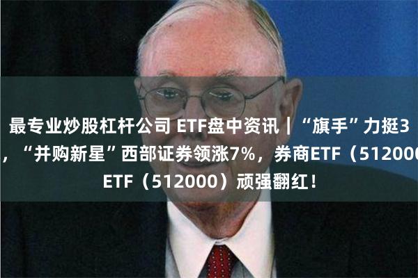 最专业炒股杠杆公司 ETF盘中资讯｜“旗手”力挺3000点争夺战，“并购新星”西部证券领涨7%，券商ETF（512000）顽强翻红！