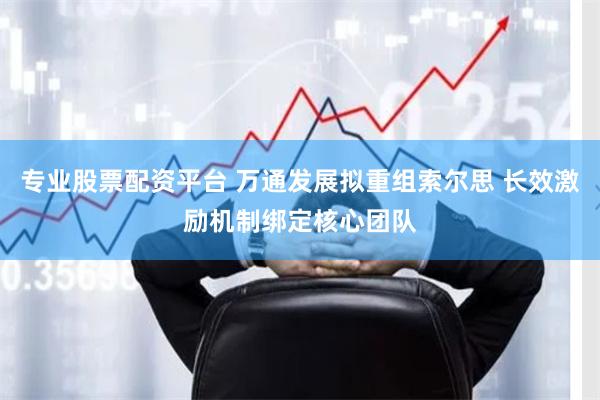 专业股票配资平台 万通发展拟重组索尔思 长效激励机制绑定核心团队