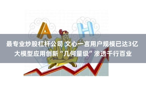 最专业炒股杠杆公司 文心一言用户规模已达3亿 大模型应用创新“几何量级”渗透千行百业