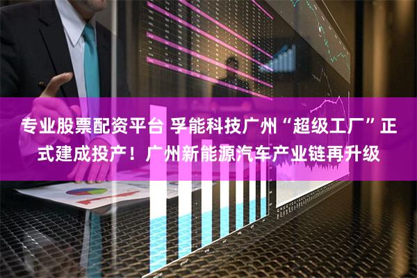 专业股票配资平台 孚能科技广州“超级工厂”正式建成投产！广州新能源汽车产业链再升级