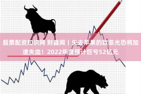 股票配资知识网 财鑫闻丨失去苹果的欧菲光恐将加速失血！2022年度预计巨亏52亿元