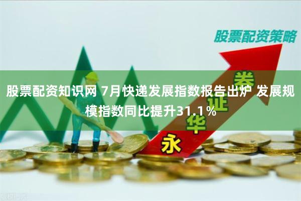 股票配资知识网 7月快递发展指数报告出炉 发展规模指数同比提升31.1％