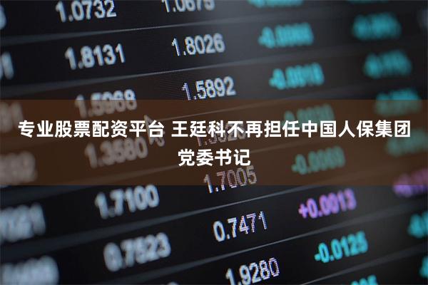 专业股票配资平台 王廷科不再担任中国人保集团党委书记