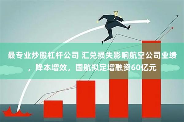 最专业炒股杠杆公司 汇兑损失影响航空公司业绩，降本增效，国航拟定增融资60亿元