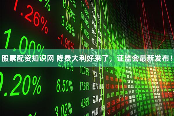 股票配资知识网 降费大利好来了，证监会最新发布！