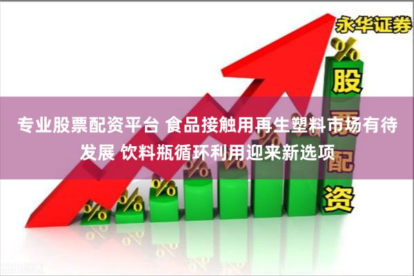 专业股票配资平台 食品接触用再生塑料市场有待发展 饮料瓶循环利用迎来新选项
