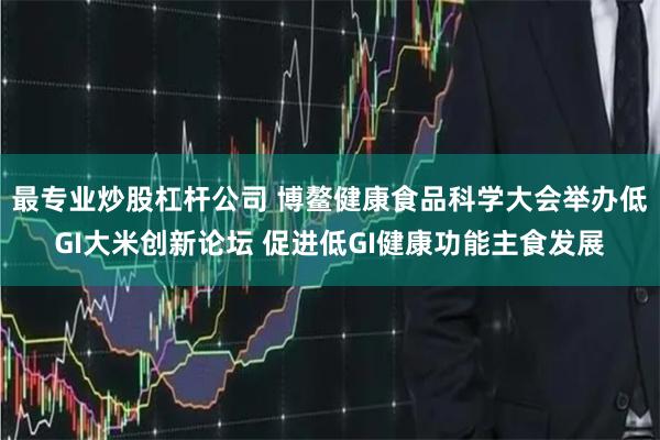 最专业炒股杠杆公司 博鳌健康食品科学大会举办低GI大米创新论坛 促进低GI健康功能主食发展