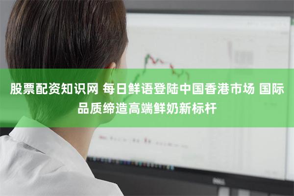 股票配资知识网 每日鲜语登陆中国香港市场 国际品质缔造高端鲜奶新标杆