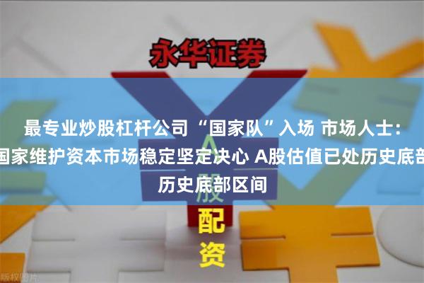 最专业炒股杠杆公司 “国家队”入场 市场人士：彰显国家维护资本市场稳定坚定决心 A股估值已处历史底部区间