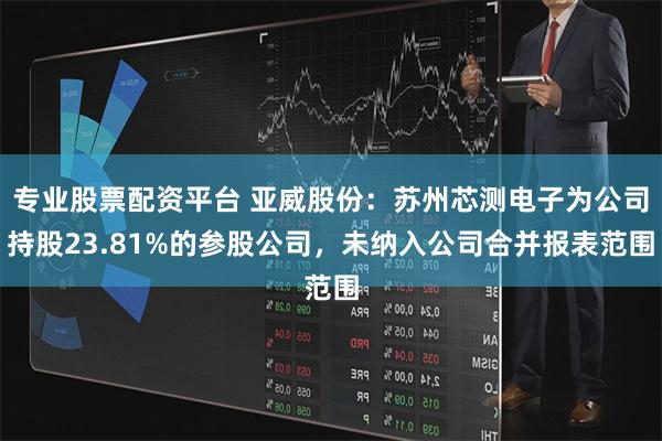 专业股票配资平台 亚威股份：苏州芯测电子为公司持股23.81%的参股公司，未纳入公司合并报表范围