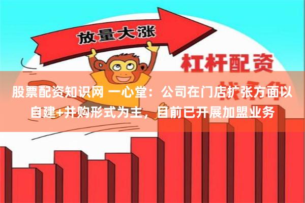 股票配资知识网 一心堂：公司在门店扩张方面以自建+并购形式为主，目前已开展加盟业务