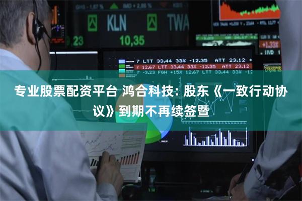 专业股票配资平台 鸿合科技: 股东《一致行动协议》到期不再续签暨