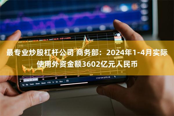 最专业炒股杠杆公司 商务部：2024年1-4月实际使用外资金额3602亿元人民币