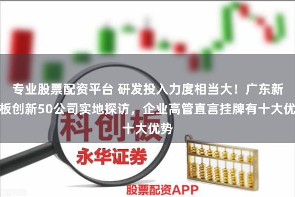 专业股票配资平台 研发投入力度相当大！广东新三板创新50公司实地探访，企业高管直言挂牌有十大优势