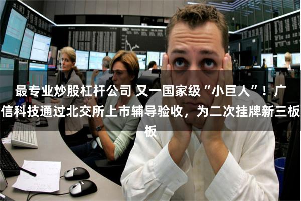 最专业炒股杠杆公司 又一国家级“小巨人”！广信科技通过北交所上市辅导验收，为二次挂牌新三板