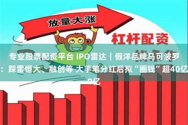 专业股票配资平台 IPO雷达｜假洋品牌马可波罗：踩雷恒大、融创等 大手笔分红后拟“圈钱”超40亿