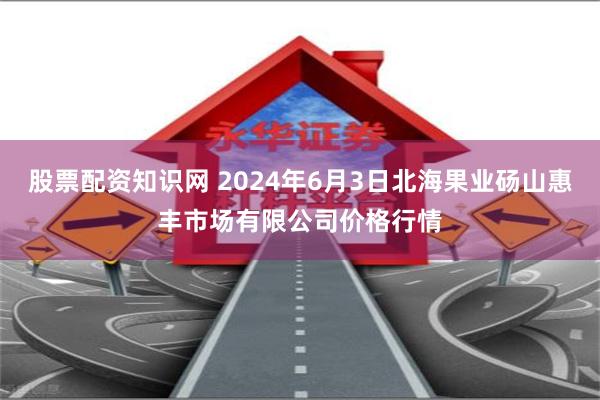股票配资知识网 2024年6月3日北海果业砀山惠丰市场有限公司价格行情