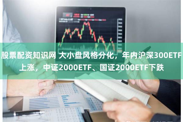 股票配资知识网 大小盘风格分化，年内沪深300ETF上涨，中证2000ETF、国证2000ETF下跌