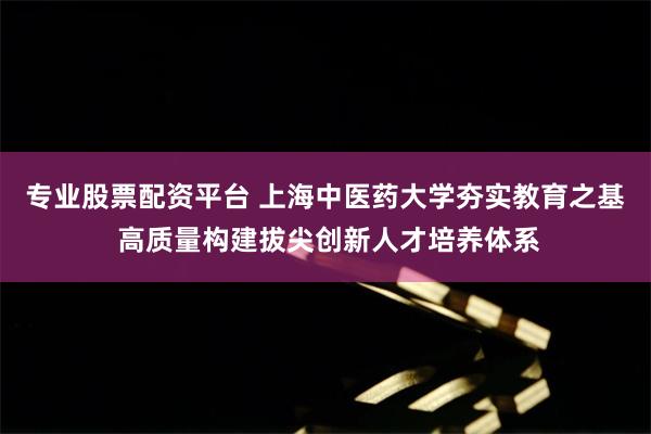 专业股票配资平台 上海中医药大学夯实教育之基 高质量构建拔尖创新人才培养体系