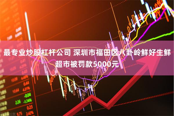 最专业炒股杠杆公司 深圳市福田区八卦岭鲜好生鲜超市被罚款5000元