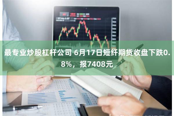 最专业炒股杠杆公司 6月17日短纤期货收盘下跌0.8%，报7408元