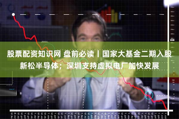 股票配资知识网 盘前必读丨国家大基金二期入股新松半导体；深圳支持虚拟电厂加快发展