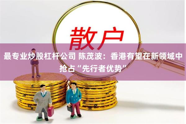 最专业炒股杠杆公司 陈茂波：香港有望在新领域中抢占“先行者优势”
