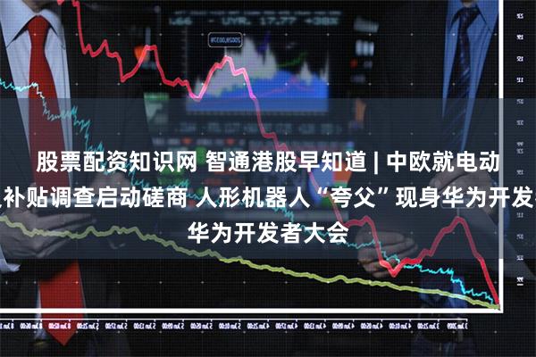 股票配资知识网 智通港股早知道 | 中欧就电动汽车反补贴调查启动磋商 人形机器人“夸父”现身华为开发者大会