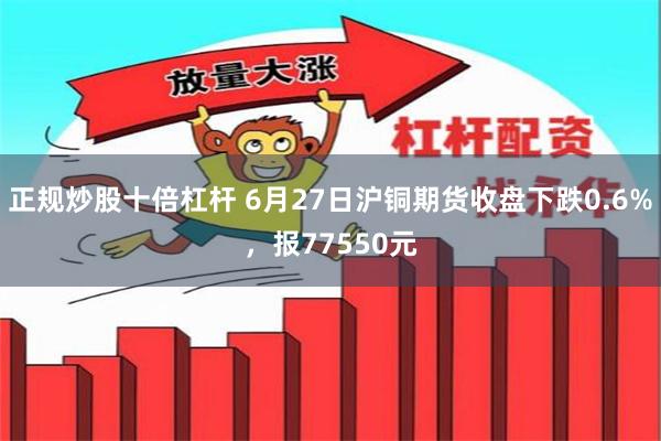 正规炒股十倍杠杆 6月27日沪铜期货收盘下跌0.6%，报77550元
