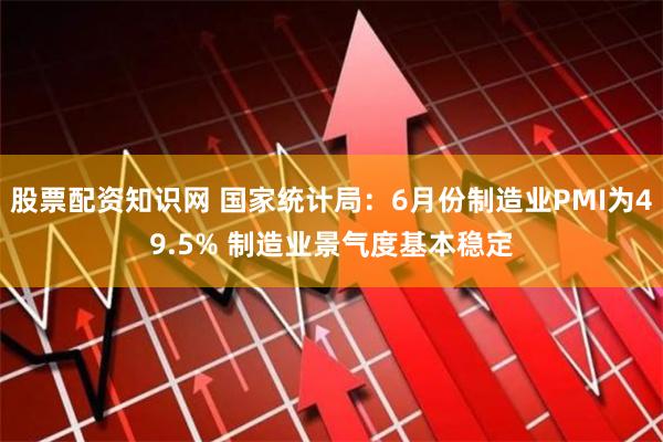 股票配资知识网 国家统计局：6月份制造业PMI为49.5% 制造业景气度基本稳定
