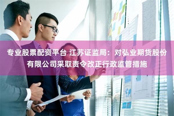 专业股票配资平台 江苏证监局：对弘业期货股份有限公司采取责令改正行政监管措施