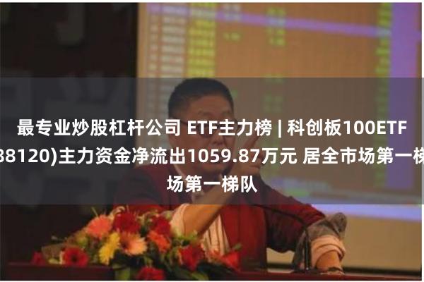 最专业炒股杠杆公司 ETF主力榜 | 科创板100ETF(588120)主力资金净流出1059.87万元 居全市场第一梯队