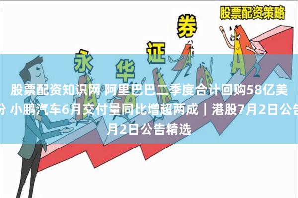 股票配资知识网 阿里巴巴二季度合计回购58亿美元股份 小鹏汽车6月交付量同比增超两成｜港股7月2日公告精选