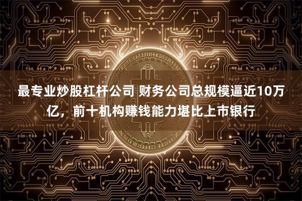 最专业炒股杠杆公司 财务公司总规模逼近10万亿，前十机构赚钱能力堪比上市银行