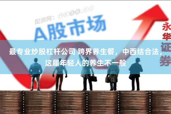 最专业炒股杠杆公司 跨界养生餐，中西结合法，这届年轻人的养生不一般