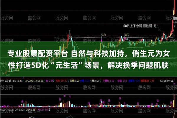 专业股票配资平台 自然与科技加持，俏生元为女性打造5D化“元生活”场景，解决换季问题肌肤