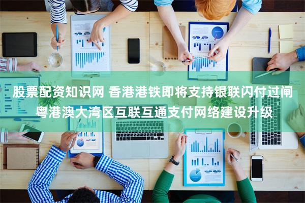 股票配资知识网 香港港铁即将支持银联闪付过闸 粤港澳大湾区互联互通支付网络建设升级