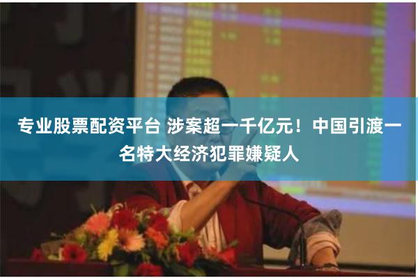 专业股票配资平台 涉案超一千亿元！中国引渡一名特大经济犯罪嫌疑人