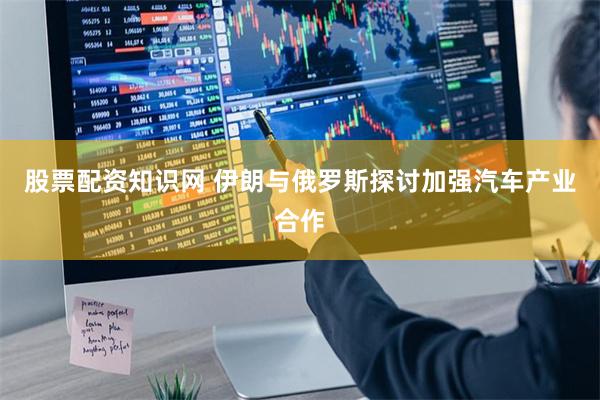 股票配资知识网 伊朗与俄罗斯探讨加强汽车产业合作