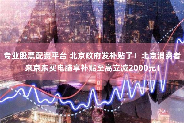 专业股票配资平台 北京政府发补贴了！北京消费者来京东买电脑享补贴至高立减2000元！