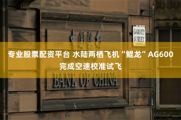 专业股票配资平台 水陆两栖飞机“鲲龙”AG600完成空速校准试飞
